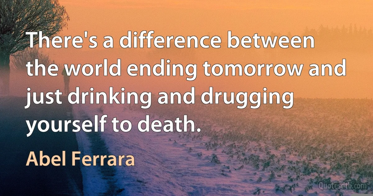 There's a difference between the world ending tomorrow and just drinking and drugging yourself to death. (Abel Ferrara)