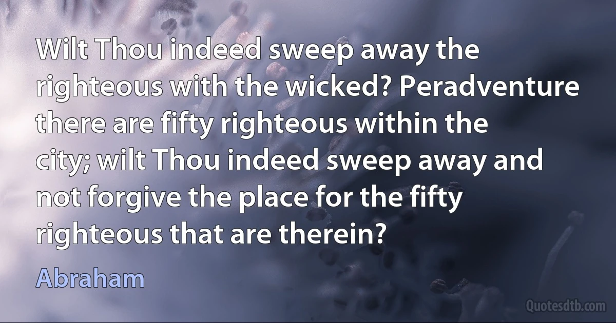 Wilt Thou indeed sweep away the righteous with the wicked? Peradventure there are fifty righteous within the city; wilt Thou indeed sweep away and not forgive the place for the fifty righteous that are therein? (Abraham)