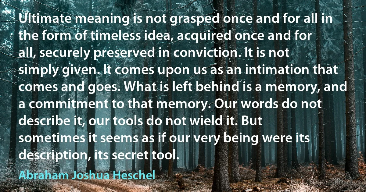 Ultimate meaning is not grasped once and for all in the form of timeless idea, acquired once and for all, securely preserved in conviction. It is not simply given. It comes upon us as an intimation that comes and goes. What is left behind is a memory, and a commitment to that memory. Our words do not describe it, our tools do not wield it. But sometimes it seems as if our very being were its description, its secret tool. (Abraham Joshua Heschel)