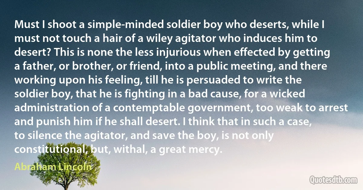 Must I shoot a simple-minded soldier boy who deserts, while I must not touch a hair of a wiley agitator who induces him to desert? This is none the less injurious when effected by getting a father, or brother, or friend, into a public meeting, and there working upon his feeling, till he is persuaded to write the soldier boy, that he is fighting in a bad cause, for a wicked administration of a contemptable government, too weak to arrest and punish him if he shall desert. I think that in such a case, to silence the agitator, and save the boy, is not only constitutional, but, withal, a great mercy. (Abraham Lincoln)