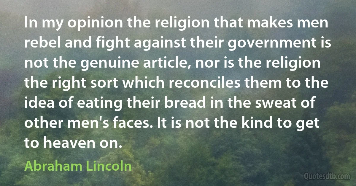 In my opinion the religion that makes men rebel and fight against their government is not the genuine article, nor is the religion the right sort which reconciles them to the idea of eating their bread in the sweat of other men's faces. It is not the kind to get to heaven on. (Abraham Lincoln)