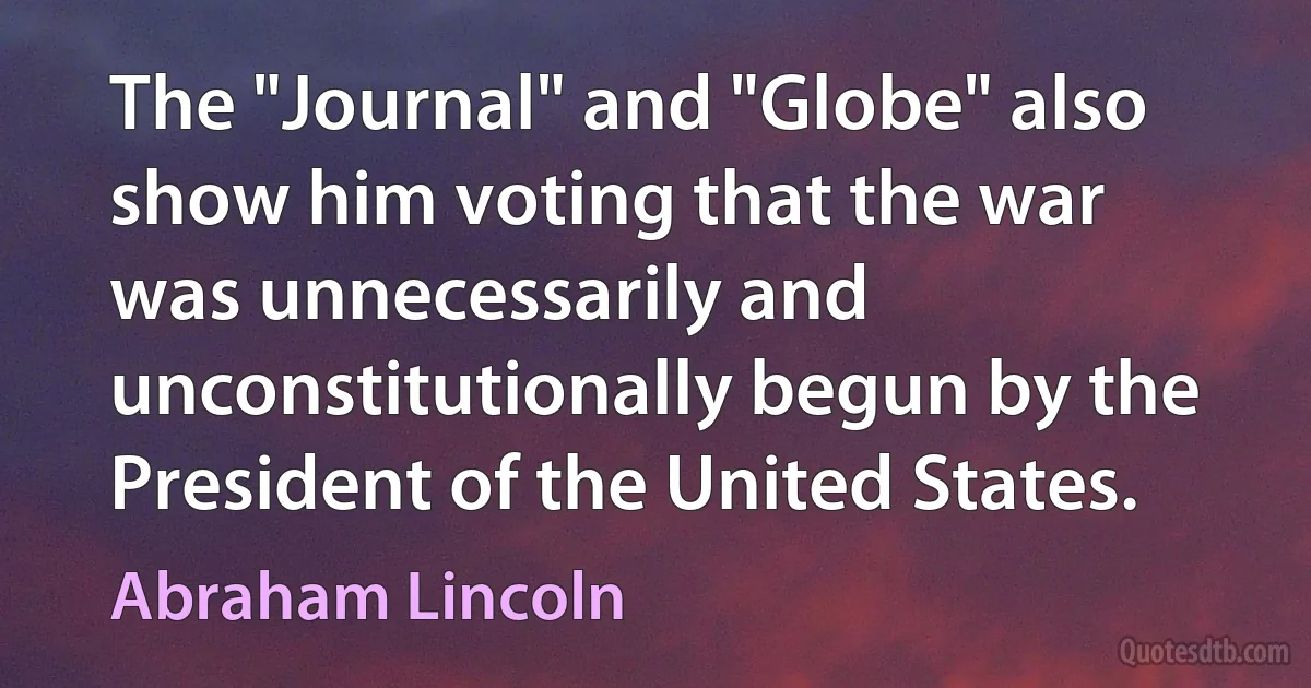 The "Journal" and "Globe" also show him voting that the war was unnecessarily and unconstitutionally begun by the President of the United States. (Abraham Lincoln)