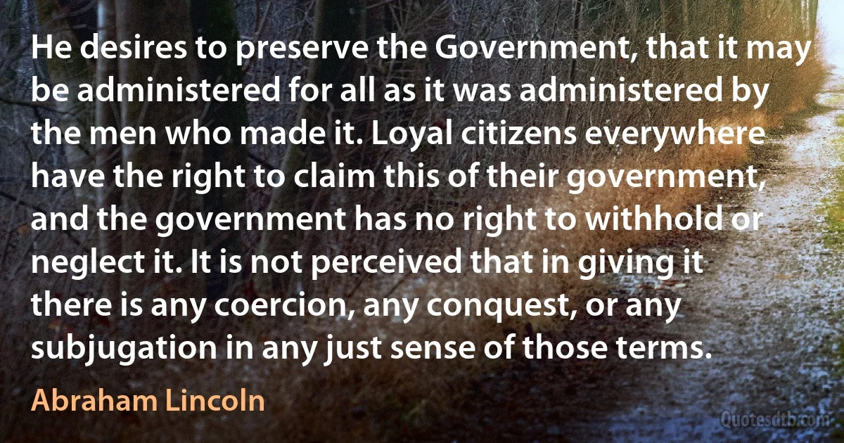 He desires to preserve the Government, that it may be administered for all as it was administered by the men who made it. Loyal citizens everywhere have the right to claim this of their government, and the government has no right to withhold or neglect it. It is not perceived that in giving it there is any coercion, any conquest, or any subjugation in any just sense of those terms. (Abraham Lincoln)