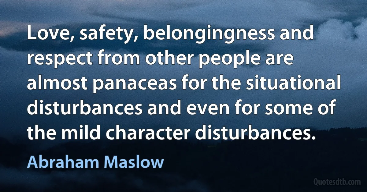 Love, safety, belongingness and respect from other people are almost panaceas for the situational disturbances and even for some of the mild character disturbances. (Abraham Maslow)