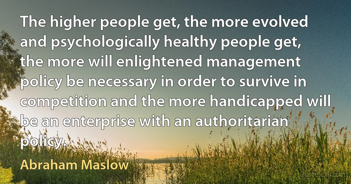 The higher people get, the more evolved and psychologically healthy people get, the more will enlightened management policy be necessary in order to survive in competition and the more handicapped will be an enterprise with an authoritarian policy. (Abraham Maslow)