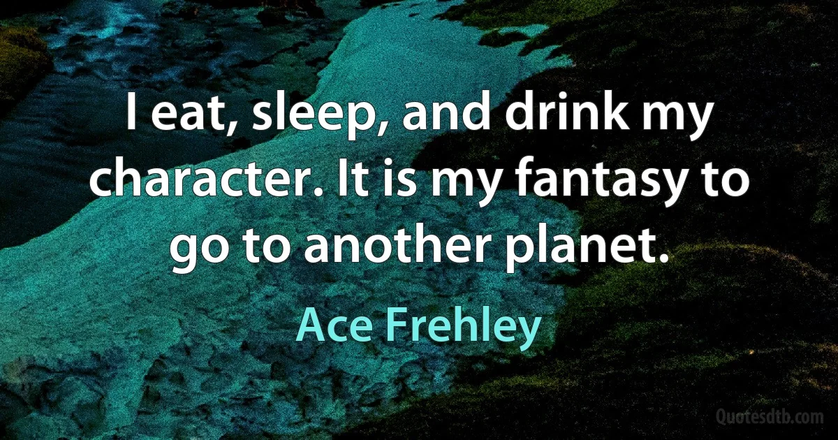 I eat, sleep, and drink my character. It is my fantasy to go to another planet. (Ace Frehley)