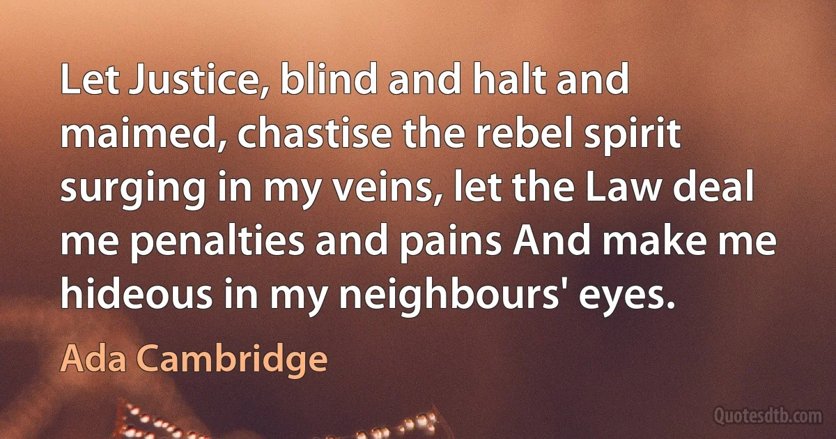 Let Justice, blind and halt and maimed, chastise the rebel spirit surging in my veins, let the Law deal me penalties and pains And make me hideous in my neighbours' eyes. (Ada Cambridge)