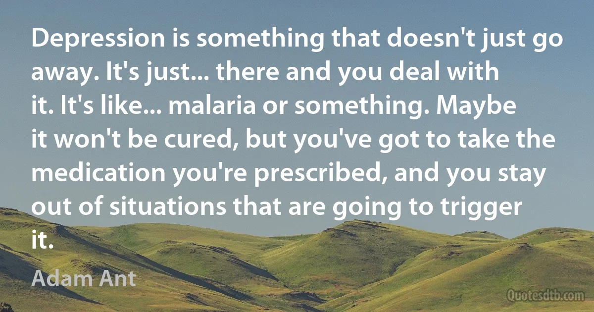 Depression is something that doesn't just go away. It's just... there and you deal with it. It's like... malaria or something. Maybe it won't be cured, but you've got to take the medication you're prescribed, and you stay out of situations that are going to trigger it. (Adam Ant)