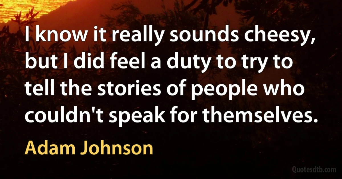 I know it really sounds cheesy, but I did feel a duty to try to tell the stories of people who couldn't speak for themselves. (Adam Johnson)