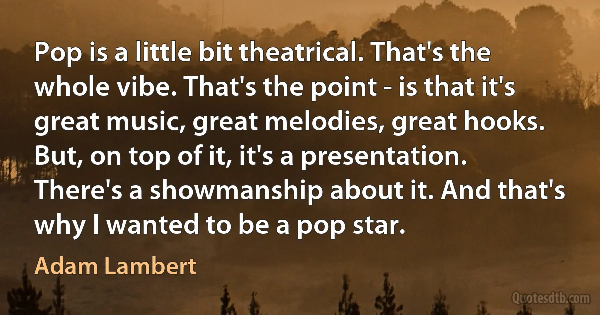 Pop is a little bit theatrical. That's the whole vibe. That's the point - is that it's great music, great melodies, great hooks. But, on top of it, it's a presentation. There's a showmanship about it. And that's why I wanted to be a pop star. (Adam Lambert)