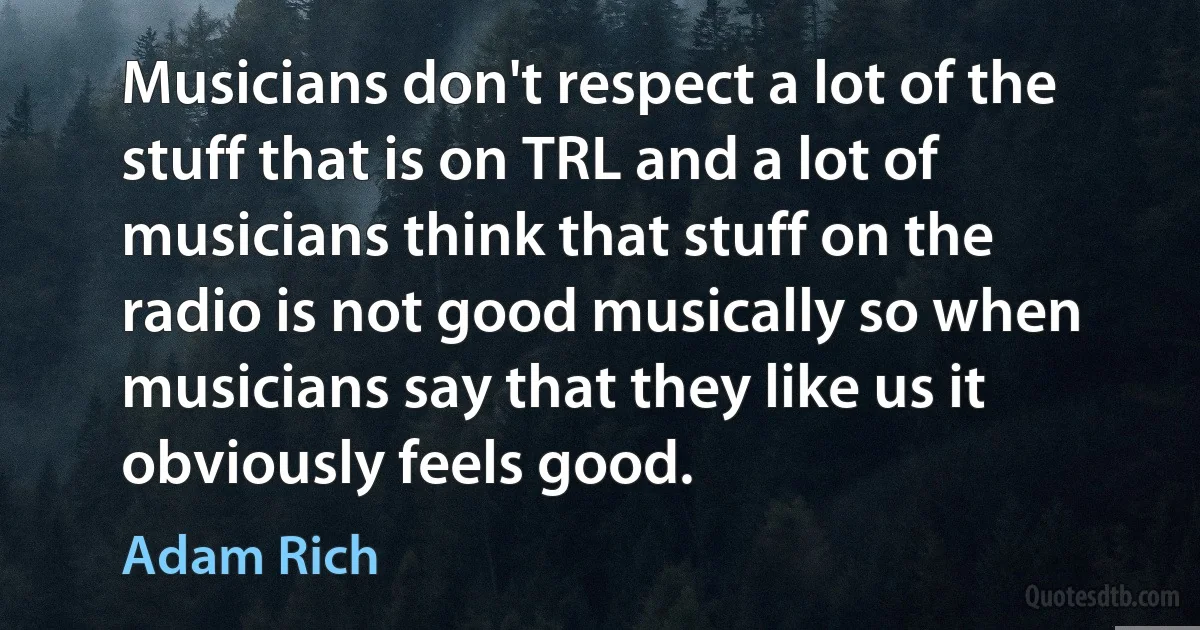 Musicians don't respect a lot of the stuff that is on TRL and a lot of musicians think that stuff on the radio is not good musically so when musicians say that they like us it obviously feels good. (Adam Rich)