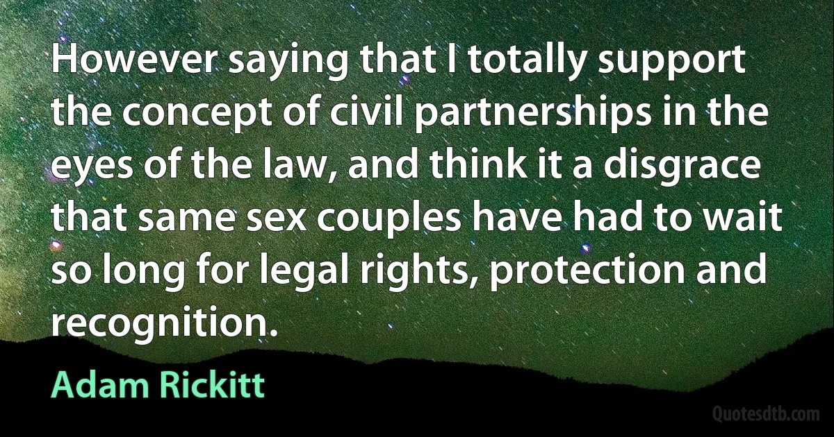 However saying that I totally support the concept of civil partnerships in the eyes of the law, and think it a disgrace that same sex couples have had to wait so long for legal rights, protection and recognition. (Adam Rickitt)