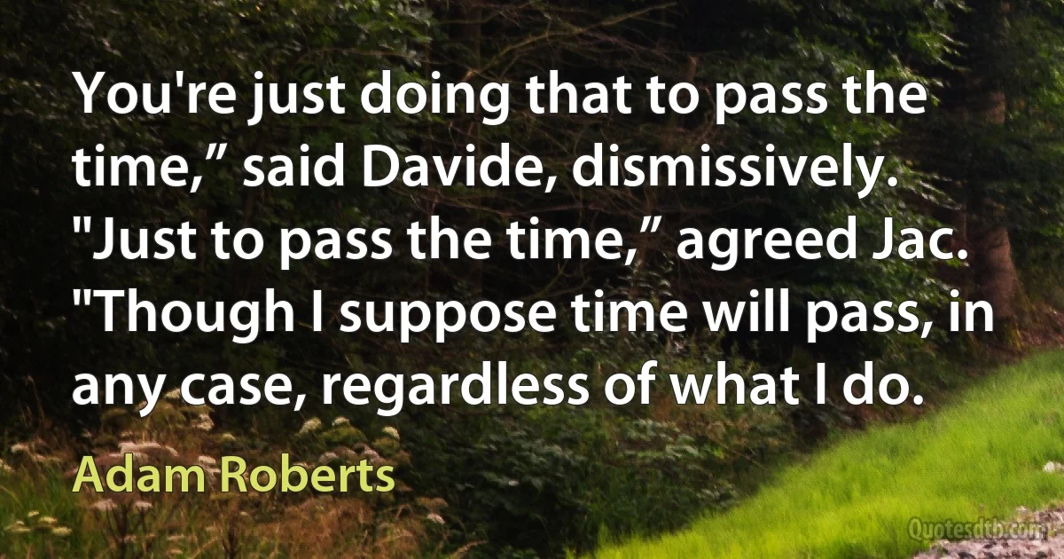 You're just doing that to pass the time,” said Davide, dismissively.
"Just to pass the time,” agreed Jac. "Though I suppose time will pass, in any case, regardless of what I do. (Adam Roberts)