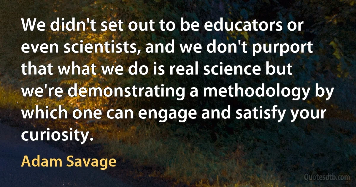 We didn't set out to be educators or even scientists, and we don't purport that what we do is real science but we're demonstrating a methodology by which one can engage and satisfy your curiosity. (Adam Savage)