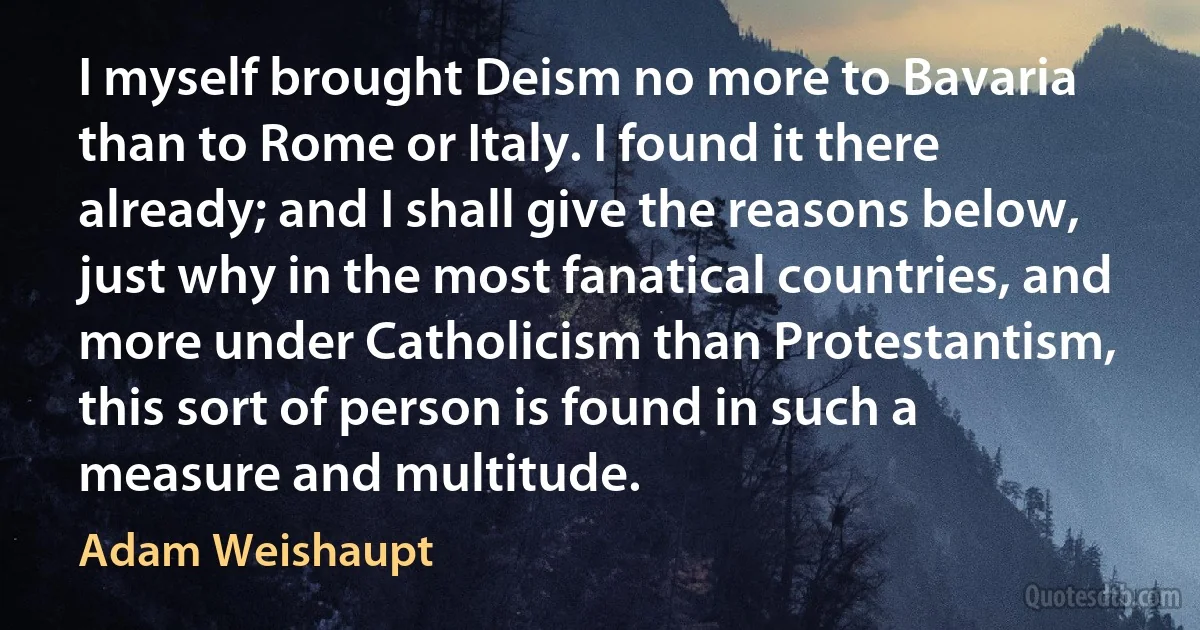 I myself brought Deism no more to Bavaria than to Rome or Italy. I found it there already; and I shall give the reasons below, just why in the most fanatical countries, and more under Catholicism than Protestantism, this sort of person is found in such a measure and multitude. (Adam Weishaupt)