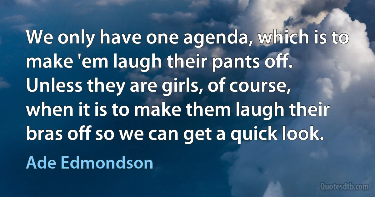 We only have one agenda, which is to make 'em laugh their pants off. Unless they are girls, of course, when it is to make them laugh their bras off so we can get a quick look. (Ade Edmondson)