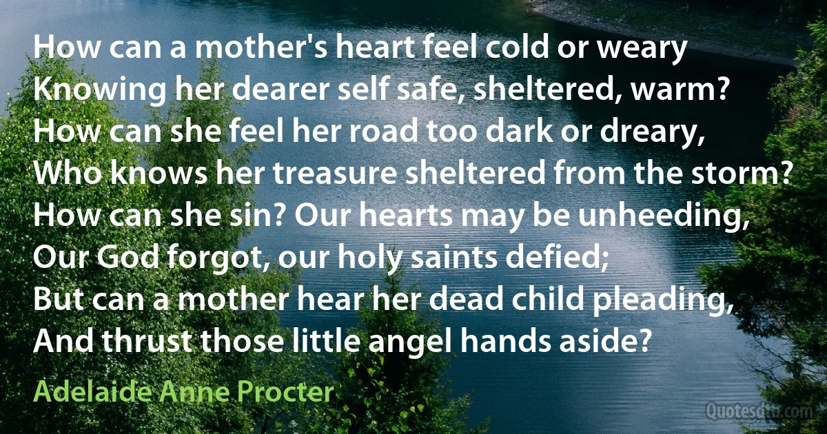 How can a mother's heart feel cold or weary
Knowing her dearer self safe, sheltered, warm?
How can she feel her road too dark or dreary,
Who knows her treasure sheltered from the storm?
How can she sin? Our hearts may be unheeding,
Our God forgot, our holy saints defied;
But can a mother hear her dead child pleading,
And thrust those little angel hands aside? (Adelaide Anne Procter)