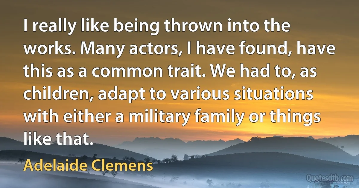 I really like being thrown into the works. Many actors, I have found, have this as a common trait. We had to, as children, adapt to various situations with either a military family or things like that. (Adelaide Clemens)