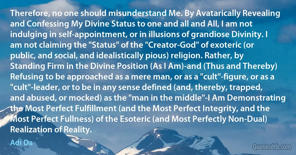 Therefore, no one should misunderstand Me. By Avatarically Revealing and Confessing My Divine Status to one and all and All, I am not indulging in self-appointment, or in illusions of grandiose Divinity. I am not claiming the "Status" of the "Creator-God" of exoteric (or public, and social, and idealistically pious) religion. Rather, by Standing Firm in the Divine Position (As I Am)-and (Thus and Thereby) Refusing to be approached as a mere man, or as a "cult"-figure, or as a "cult"-leader, or to be in any sense defined (and, thereby, trapped, and abused, or mocked) as the "man in the middle"-I Am Demonstrating the Most Perfect Fulfillment (and the Most Perfect Integrity, and the Most Perfect Fullness) of the Esoteric (and Most Perfectly Non-Dual) Realization of Reality. (Adi Da)