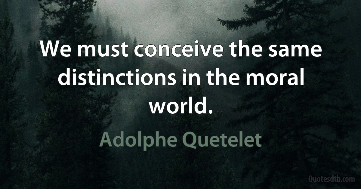 We must conceive the same distinctions in the moral world. (Adolphe Quetelet)