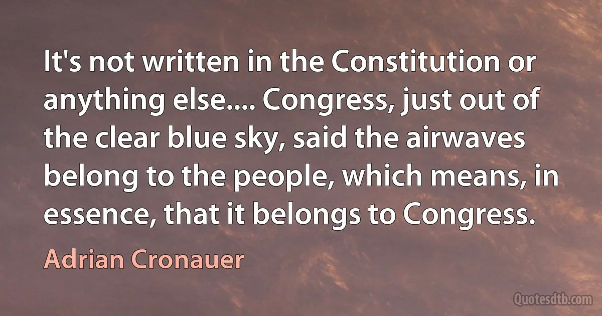 It's not written in the Constitution or anything else.... Congress, just out of the clear blue sky, said the airwaves belong to the people, which means, in essence, that it belongs to Congress. (Adrian Cronauer)