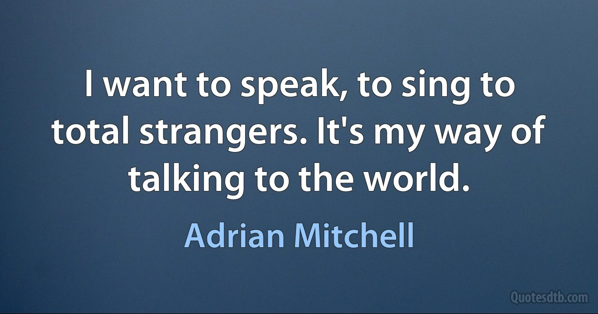 I want to speak, to sing to total strangers. It's my way of talking to the world. (Adrian Mitchell)