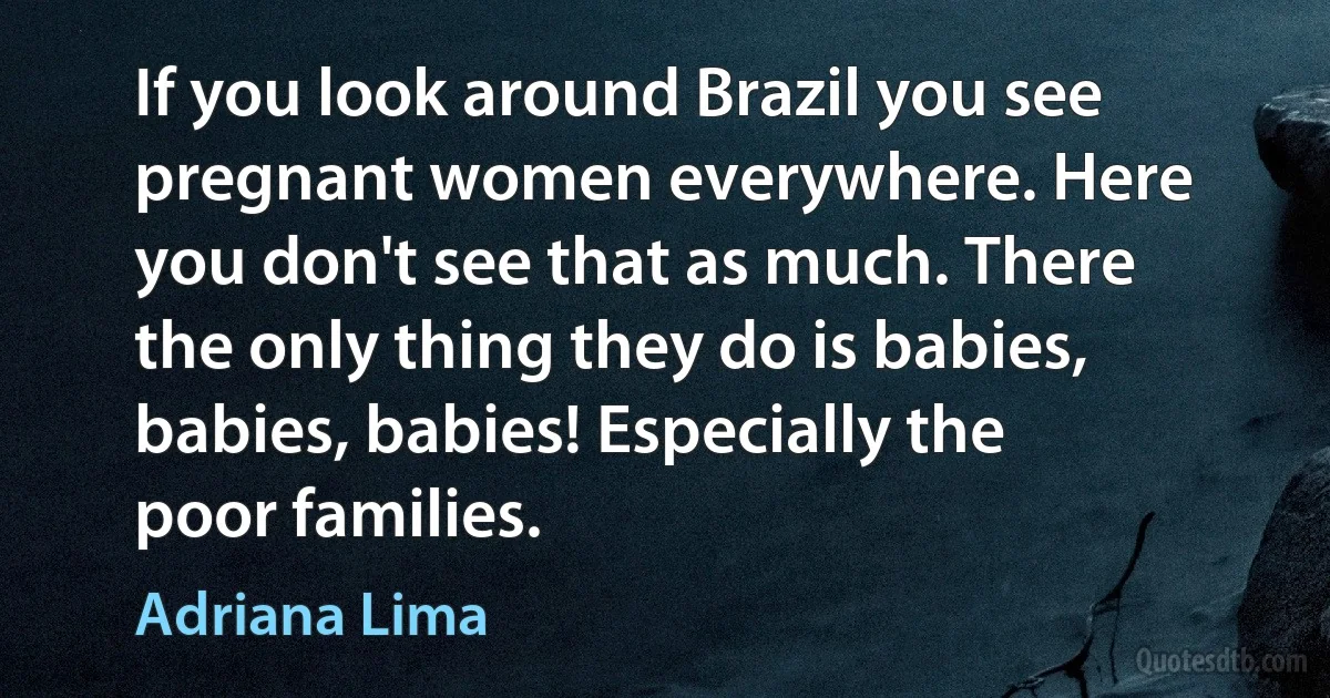 If you look around Brazil you see pregnant women everywhere. Here you don't see that as much. There the only thing they do is babies, babies, babies! Especially the poor families. (Adriana Lima)