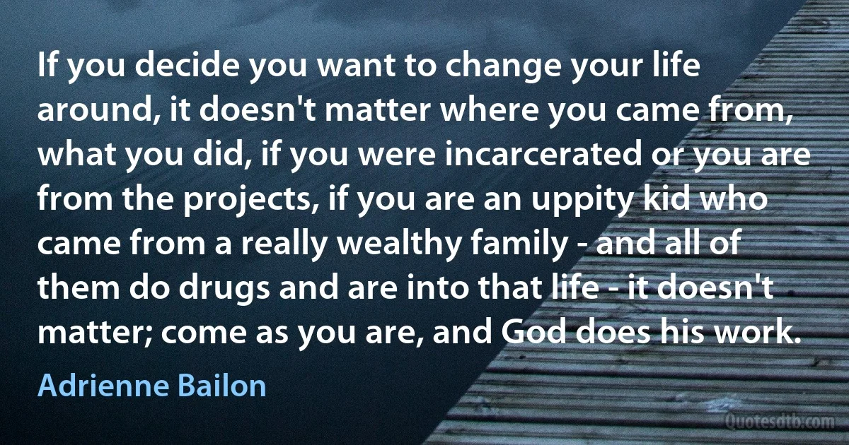 If you decide you want to change your life around, it doesn't matter where you came from, what you did, if you were incarcerated or you are from the projects, if you are an uppity kid who came from a really wealthy family - and all of them do drugs and are into that life - it doesn't matter; come as you are, and God does his work. (Adrienne Bailon)