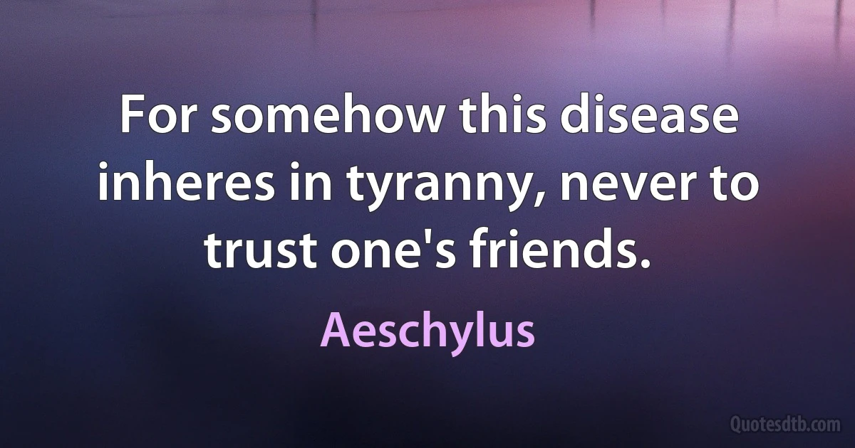 For somehow this disease inheres in tyranny, never to trust one's friends. (Aeschylus)