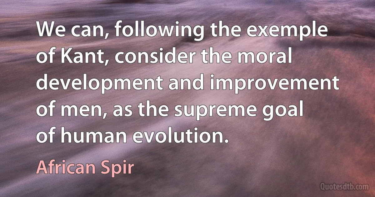 We can, following the exemple of Kant, consider the moral development and improvement of men, as the supreme goal of human evolution. (African Spir)