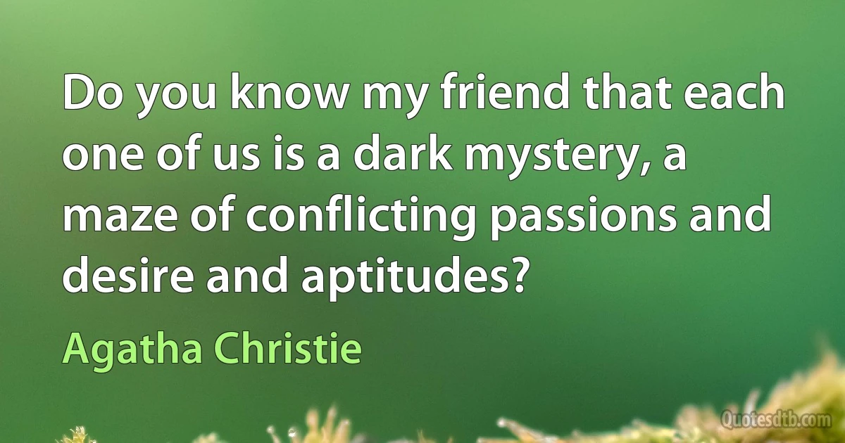 Do you know my friend that each one of us is a dark mystery, a maze of conflicting passions and desire and aptitudes? (Agatha Christie)