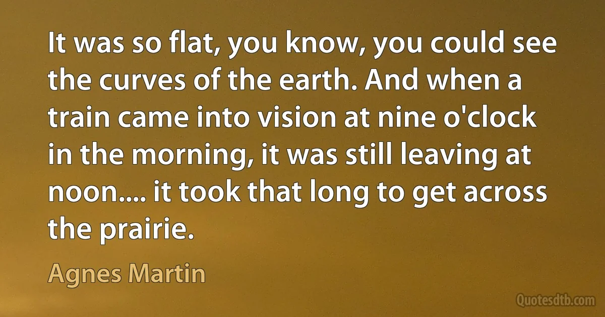 It was so flat, you know, you could see the curves of the earth. And when a train came into vision at nine o'clock in the morning, it was still leaving at noon.... it took that long to get across the prairie. (Agnes Martin)