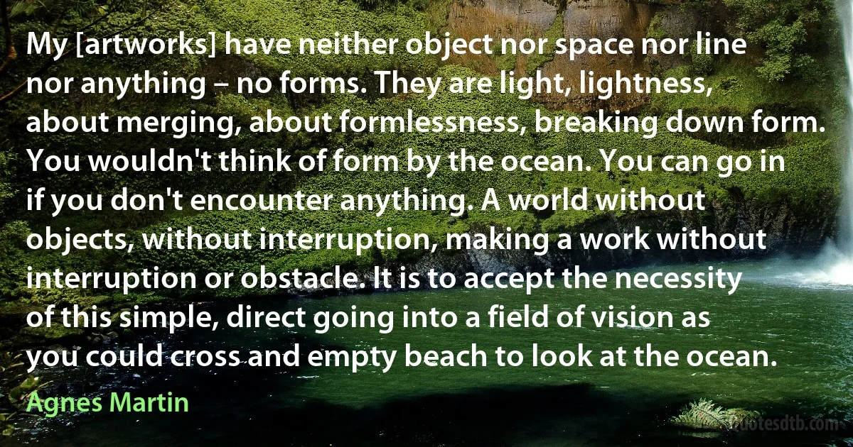 My [artworks] have neither object nor space nor line nor anything – no forms. They are light, lightness, about merging, about formlessness, breaking down form. You wouldn't think of form by the ocean. You can go in if you don't encounter anything. A world without objects, without interruption, making a work without interruption or obstacle. It is to accept the necessity of this simple, direct going into a field of vision as you could cross and empty beach to look at the ocean. (Agnes Martin)