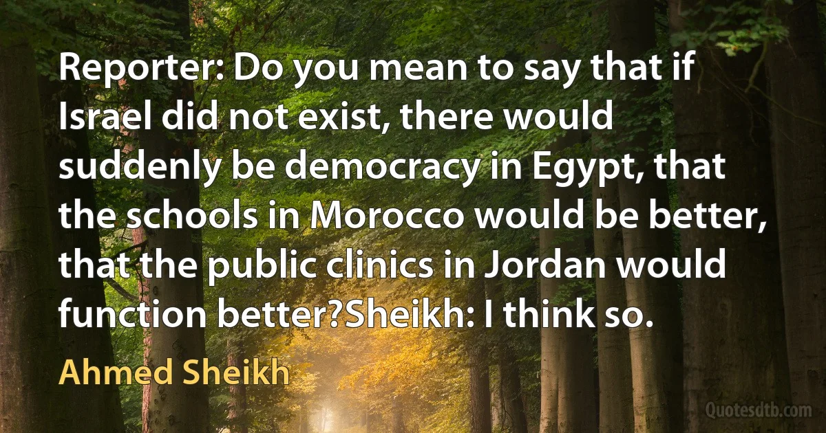 Reporter: Do you mean to say that if Israel did not exist, there would suddenly be democracy in Egypt, that the schools in Morocco would be better, that the public clinics in Jordan would function better?Sheikh: I think so. (Ahmed Sheikh)