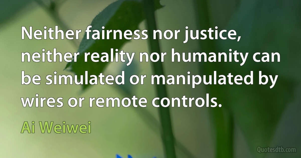 Neither fairness nor justice, neither reality nor humanity can be simulated or manipulated by wires or remote controls. (Ai Weiwei)