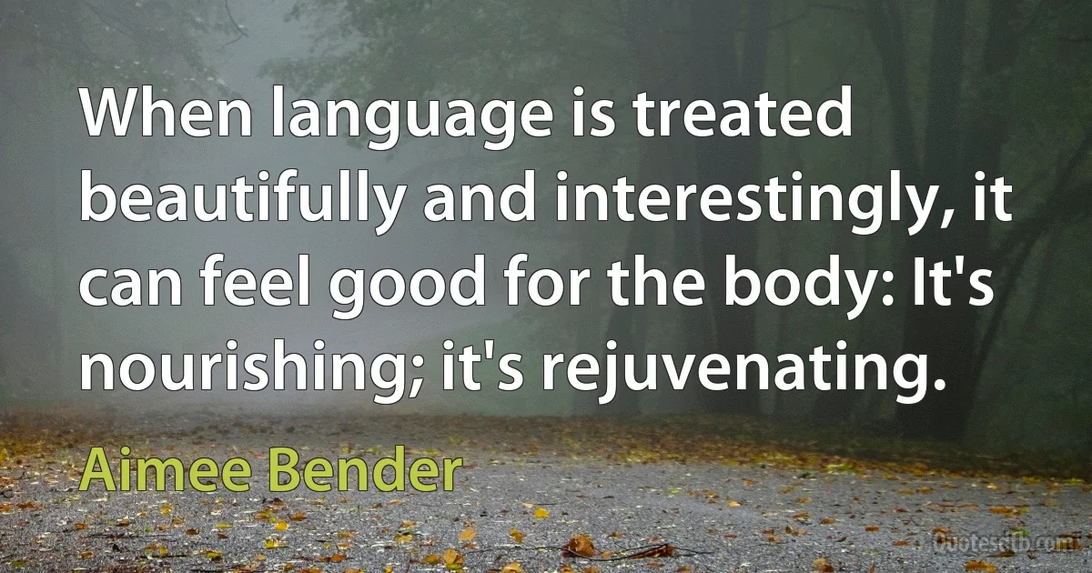 When language is treated beautifully and interestingly, it can feel good for the body: It's nourishing; it's rejuvenating. (Aimee Bender)