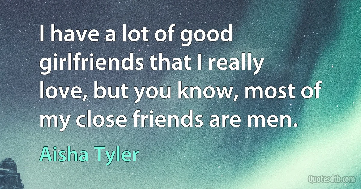 I have a lot of good girlfriends that I really love, but you know, most of my close friends are men. (Aisha Tyler)