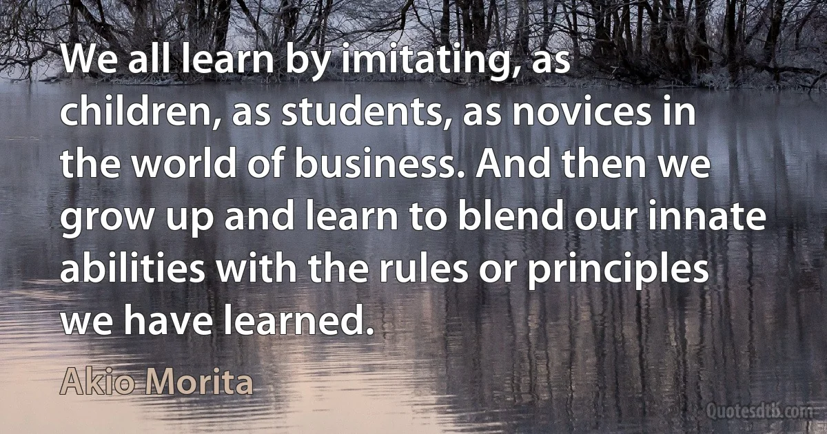 We all learn by imitating, as children, as students, as novices in the world of business. And then we grow up and learn to blend our innate abilities with the rules or principles we have learned. (Akio Morita)