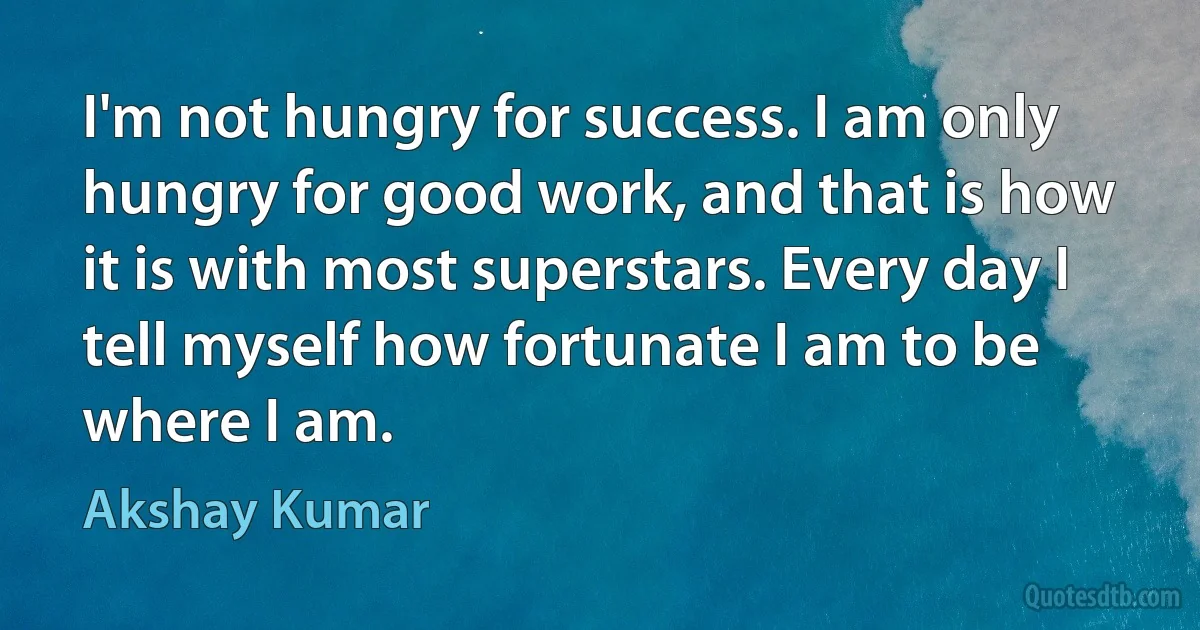 I'm not hungry for success. I am only hungry for good work, and that is how it is with most superstars. Every day I tell myself how fortunate I am to be where I am. (Akshay Kumar)