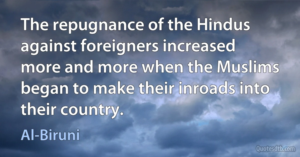 The repugnance of the Hindus against foreigners increased more and more when the Muslims began to make their inroads into their country. (Al-Biruni)