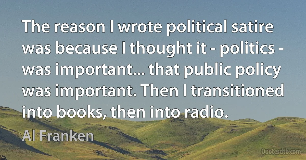 The reason I wrote political satire was because I thought it - politics - was important... that public policy was important. Then I transitioned into books, then into radio. (Al Franken)