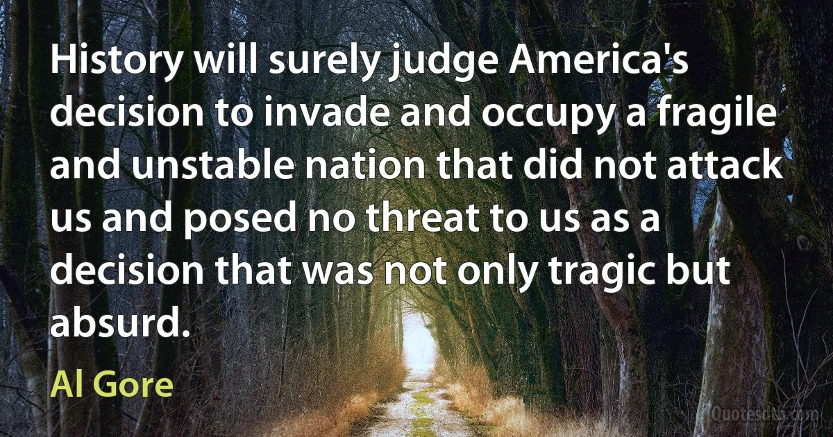 History will surely judge America's decision to invade and occupy a fragile and unstable nation that did not attack us and posed no threat to us as a decision that was not only tragic but absurd. (Al Gore)