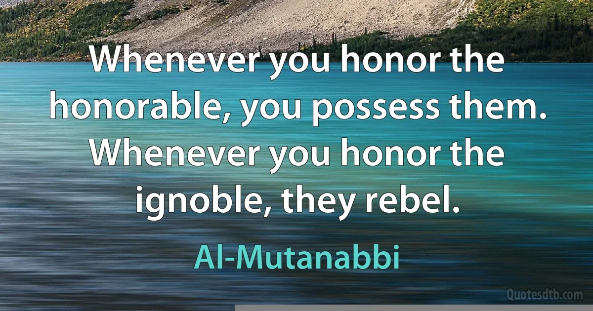 Whenever you honor the honorable, you possess them. Whenever you honor the ignoble, they rebel. (Al-Mutanabbi)