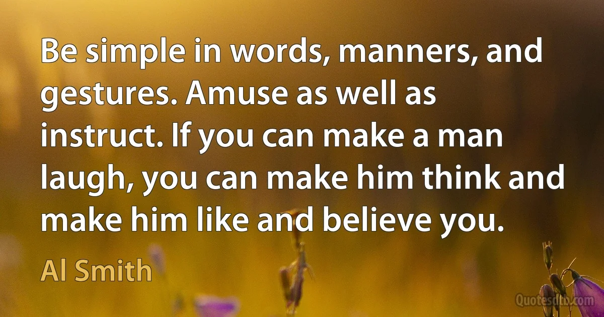 Be simple in words, manners, and gestures. Amuse as well as instruct. If you can make a man laugh, you can make him think and make him like and believe you. (Al Smith)