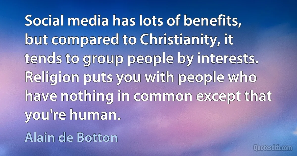 Social media has lots of benefits, but compared to Christianity, it tends to group people by interests. Religion puts you with people who have nothing in common except that you're human. (Alain de Botton)