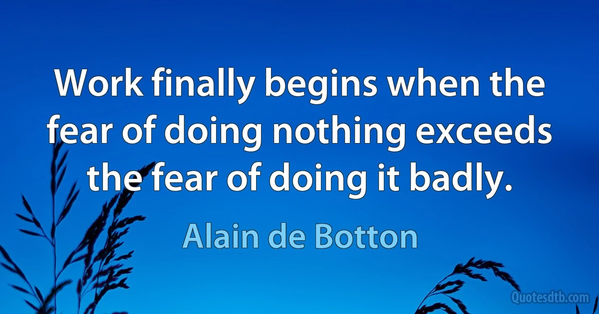 Work finally begins when the fear of doing nothing exceeds the fear of doing it badly. (Alain de Botton)