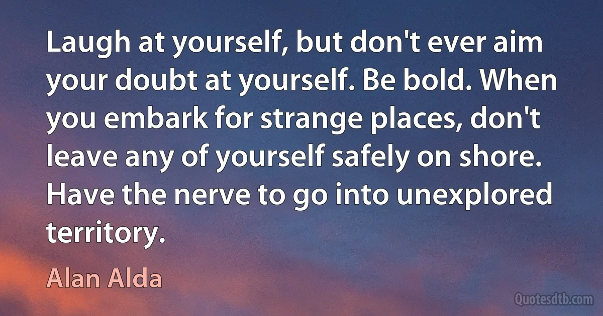 Laugh at yourself, but don't ever aim your doubt at yourself. Be bold. When you embark for strange places, don't leave any of yourself safely on shore. Have the nerve to go into unexplored territory. (Alan Alda)