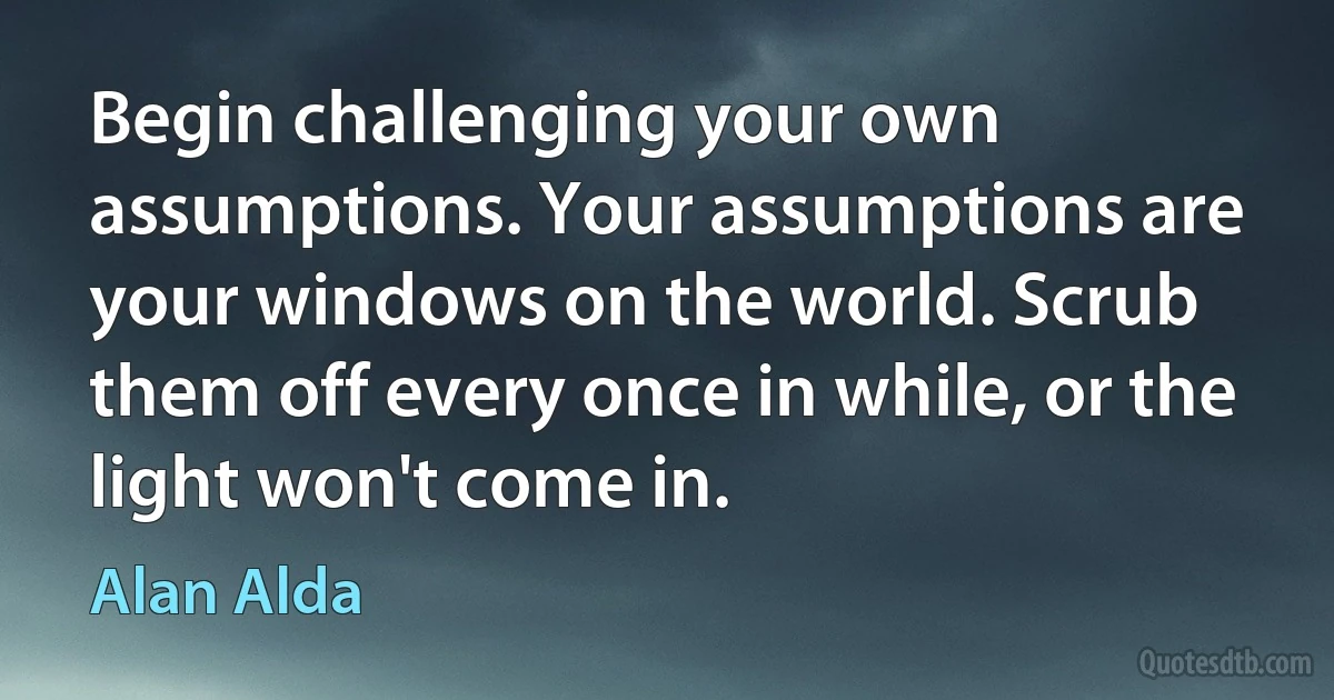 Begin challenging your own assumptions. Your assumptions are your windows on the world. Scrub them off every once in while, or the light won't come in. (Alan Alda)