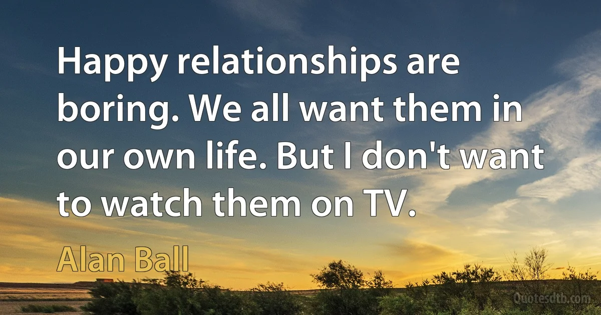 Happy relationships are boring. We all want them in our own life. But I don't want to watch them on TV. (Alan Ball)