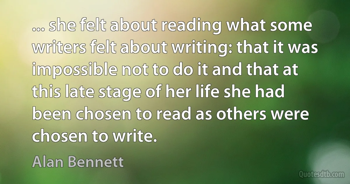 ... she felt about reading what some writers felt about writing: that it was impossible not to do it and that at this late stage of her life she had been chosen to read as others were chosen to write. (Alan Bennett)